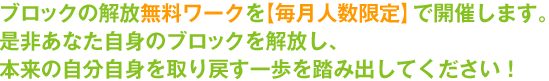 ブロックの解放無料ワークを【毎月人数限定】で開催します。是非あなた自身のブロックを解放し、本来の自分自身を取り戻す一歩を踏み出してください！